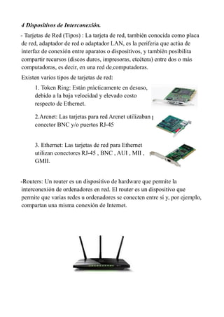 4 Dispositivos de Interconexión.
- Tarjetas de Red (Tipos) : La tarjeta de red, también conocida como placa
de red, adaptador de red o adaptador LAN, es la periferia que actúa de
interfaz de conexión entre aparatos o dispositivos, y también posibilita
compartir recursos (discos duros, impresoras, etcétera) entre dos o más
computadoras, es decir, en una red de computadoras.
Existen varios tipos de tarjetas de red:
1. Token Ring: Están prácticamente en desuso,
debido a la baja velocidad y elevado costo
respecto de Ethernet.
2.Arcnet: Las tarjetas para red Arcnet utilizaban principalmente
conector BNC y/o puertos RJ-45
3. Ethernet: Las tarjetas de red para Ethernet
utilizan conectores RJ-45 , BNC , AUI , MII ,
GMII.
-Routers: Un router es un dispositivo de hardware que permite la
interconexión de ordenadores en red. El router es un dispositivo que
permite que varias redes u ordenadores se conecten entre sí y, por ejemplo,
compartan una misma conexión de Internet.
 