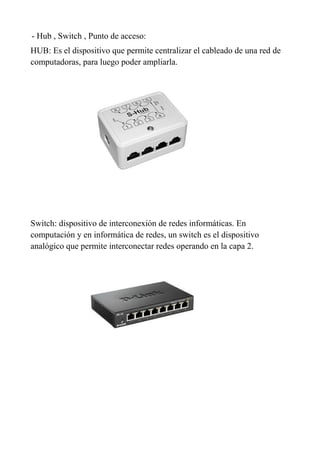 - Hub , Switch , Punto de acceso:
HUB: Es el dispositivo que permite centralizar el cableado de una red de
computadoras, para luego poder ampliarla.
Switch: dispositivo de interconexión de redes informáticas. En
computación y en informática de redes, un switch es el dispositivo
analógico que permite interconectar redes operando en la capa 2.
 