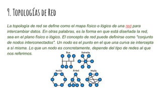 9.TopologíasdeRed
La topología de red se define como el mapa físico o lógico de una red para
intercambiar datos. En otras palabras, es la forma en que está diseñada la red,
sea en el plano físico o lógico. El concepto de red puede definirse como "conjunto
de nodos interconectados". Un nodo es el punto en el que una curva se intercepta
a sí misma. Lo que un nodo es concretamente, depende del tipo de redes al que
nos referimos.
 