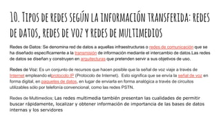 10.Tiposderedessegúnlainformacióntransferida: redes
dedatos, redesdevozyredesdemultimedios
Redes de Datos: Se denomina red de datos a aquellas infraestructuras o redes de comunicación que se
ha diseñado específicamente a la transmisión de información mediante el intercambio de datos.Las redes
de datos se diseñan y construyen en arquitecturas que pretenden servir a sus objetivos de uso.
Redes de Voz: Es un conjunto de recursos que hacen posible que la señal de voz viaje a través de
Internet empleando elprotocolo IP (Protocolo de Internet). Esto significa que se envía la señal de voz en
forma digital, en paquetes de datos, en lugar de enviarla en forma analógica a través de circuitos
utilizables sólo por telefonía convencional, como las redes PSTN.
Redes de Multimedios; Las redes multimedia también presentan las cualidades de permitir
buscar rápidamente, localizar y obtener información de importancia de las bases de datos
internas y los servidores
 