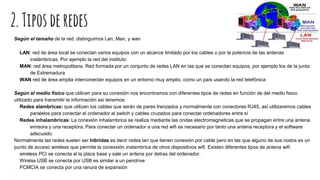 2.Tiposderedes
Según el tamaño de la red, distinguimos Lan, Man, y wan
LAN: red de área local se conectan varios equipos con un alcance limitado por los cables o por la potencia de las antenas
inalámbricas. Por ejemplo la red del instituto
MAN: red área metropolitana. Red formada por un conjunto de redes LAN en las que se conectan equipos, por ejemplo los de la junta
de Extremadura
WAN red de área amplia interconectan equipos en un entorno muy amplio, como un país usando la red telefónica
Según el medio físico que utilicen para su conexión nos encontramos con diferentes tipos de redes en funciòn de del medio fisico
utilizado para transmitir la informaciòn así tenemos:
Redes alambricas: que utilizan los cables que serán de pares trenzados y normalmente con conectores RJ45, así utilizaremos cables
paralelos para conectar el ordenador al switch y cables cruzados para conectar ordenadores entre sí
Redes inhalambricas: La conexión inhalambrica se realiza mediante las ondas electromagneticas que se propagan entre una antena
emisora y una receptora. Para conectar un ordenador a una red wifi es necesario por tanto una antena receptora y el software
adecuado.
Normalmente las redes suelen ser hibridas es decir redes lan que tienen conexión por cable pero en las que alguno de sus nodos es un
punto de acceso wireless que permite la conexxiòn inalambrica de otros dispositivos wifi. Existen diferentes tipos de antena wifi:
wireless PCI se conecta al la placa base y sale un antena por detras del ordenador.
Wirelss USB se conecta por USB es similar a un pendrive
PCMCIA se conecta por una ranura de expansión
 