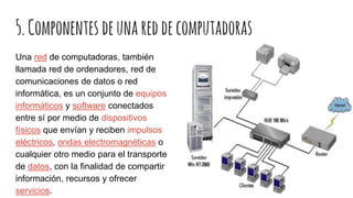5.Componentes deunareddecomputadoras
Una red de computadoras, también
llamada red de ordenadores, red de
comunicaciones de datos o red
informática, es un conjunto de equipos
informáticos y software conectados
entre sí por medio de dispositivos
físicos que envían y reciben impulsos
eléctricos, ondas electromagnéticas o
cualquier otro medio para el transporte
de datos, con la finalidad de compartir
información, recursos y ofrecer
servicios.
 