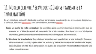 11.Modelocliente/servidor:¿Cómosetransmitela
información?
Es un modelo de aplicación distribuida en el que las tareas se reparten entre los proveedores de recursos
o servicios, llamados servidores, y los demandantes, llamados clientes.
Desde un punto de vista conceptual: Es un modelo para construir sistemas de información, que se
sustenta en la idea de repartir el tratamiento de la información y los datos por todo el sistema
informático, permitiendo mejorar el rendimiento del sistema global de información.
En términos de arquitectura: Los distintos aspectos que caracterizan a una aplicación (proceso,
almacenamiento, control y operaciones de entrada y salida de datos) en el sentido más amplio,
están situados en más de un computador, los cuales se encuentran interconectados mediante una
red de comunicaciones.
 