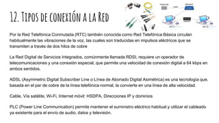 12.TiposdeconexiónalaRed
Por la Red Telefónica Conmutada (RTC) también conocida como Red Telefónica Básica circulan
habitualmente las vibraciones de la voz, las cuales son traducidas en impulsos eléctricos que se
transmiten a través de dos hilos de cobre
La Red Digital de Servicios Integrados, comúnmente llamada RDSI, requiere un operador de
telecomunicaciones y una conexión especial, que permite una velocidad de conexión digital a 64 kbps en
ambos sentidos.
ADSL (Asymmetric Digital Subscriber Line o Línea de Abonado Digital Asimétrica) es una tecnología que,
basada en el par de cobre de la línea telefónica normal, la convierte en una línea de alta velocidad.
Cable, Vía satélite, Wi-Fi, Internet móvil: HSDPA, Direcciones IP y dominios
PLC (Power Line Communication) permite mantener el suministro eléctrico habitual y utilizar el cableado
ya existente para el envío de audio, datos y televisión.
 