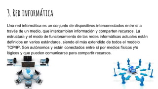 3.Redinformática
Una red informática es un conjunto de dispositivos interconectados entre sí a
través de un medio, que intercambian información y comparten recursos. La
estructura y el modo de funcionamiento de las redes informáticas actuales están
definidos en varios estándares, siendo el más extendido de todos el modelo
TCP/IP. Son autónomos y están conectados entre sí por medios físicos y/o
lógicos y que pueden comunicarse para compartir recursos.
 