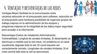 4.Ventajasydesventajasdelasredes
Ventajas:Mayor facilidad en la comunicación entre
usuarios,reducción en el presupuesto para software, reducción en
el presupuesto para hardware,posibilidad de organizar grupos de
trabajo,mejoras en la administración de los equipos y
programas,mejoras en la integridad de los datos,mayor seguridad
para acceder a la información
Desventajas:Costos de instalación,Administración,
Vulnerabilidad, Longitud de canales limitadas, El desempeño se
disminuye a medida que la red crece, Un problema en el canal
usualmente degrada toda la red, El canal requiere ser
correctamente cerrado, Longitudes de canales limitadas, Si el
nodo central falla toda la red se desconecta
 