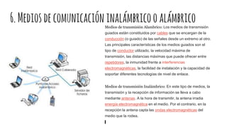 6.MediosdecomunicacióninalámbricooalámbricoMedios de transmisión Alambrico: Los medios de transmisión
guiados están constituidos por cables que se encargan de la
conducción (o guiado) de las señales desde un extremo al otro.
Las principales características de los medios guiados son el
tipo de conductor utilizado, la velocidad máxima de
transmisión, las distancias máximas que puede ofrecer entre
repetidores, la inmunidad frente a interferencias
electromagnéticas, la facilidad de instalación y la capacidad de
soportar diferentes tecnologías de nivel de enlace.
Medios de transmisión Inalámbrico: En este tipo de medios, la
transmisión y la recepción de información se lleva a cabo
mediante antenas. A la hora de transmitir, la antena irradia
energía electromagnética en el medio. Por el contrario, en la
recepción la antena capta las ondas electromagnéticas del
medio que la rodea.
 