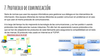 7.Protocolodecomunicación
Serie de normas que usan los equipos informáticos para gestionar sus diálogos en los intercambios de
información. Dos equipos diferentes de marcas diferentes se pueden comunicar sin problemas en el caso
en que usen el mismo protocolo de comunicaciones.
A lo largo del tiempo ha ido mejorando la tecnología de las comunicaciones, y se han podido ir usando
protocolos mas útiles para las nuevas máquinas. Por ello han ido apareciendo nuevos protocolos a los
que se han ido adaptando los productos de cada fabricante para asegurarse la compatibilidad con el resto
de las marcas. El protocolo más usado en Internet es el TCP/IP.
 