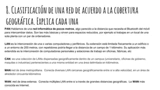8.Clasificacióndeunareddeacuerdoalacobertura
geográfica.Explicacadauna
PAN:Hablamos de una red informática de pocos metros, algo parecido a la distancia que necesita el Bluetooth del móvil
para intercambiar datos. Son las más básicas y sirven para espacios reducidos, por ejemplo si trabajas en un local de una
sola planta con un par de ordenadores.
LAN:es la interconexión de una o varias computadoras y periféricos. Su extensión está limitada físicamente a un edificio o
a un entorno de 200 metros, con repetidores podría llegar a la distancia de un campo de 1 kilómetro. Su aplicación más
extendida es la interconexión de computadoras personales y estaciones de trabajo en oficinas, fábricas, etc
CAN: es una colección de LANs dispersadas geográficamente dentro de un campus (universitario, oficinas de gobierno,
maquilas o industrias) pertenecientes a una misma entidad en una área delimitada en kilómetros.
MAN:red de área metropolitana. Conecta diversas LAN cercanas geográficamente entre sí a alta velocidad, en un área de
alrededor cincuenta kilómetros
WAN: red de área extensa. Conecta múltiples LAN entre sí a través de grandes distancias geográficas. La WAN más
conocida es Internet.
 