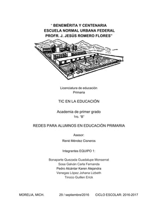 “​ BENEMÉRITA Y CENTENARIA
ESCUELA NORMAL URBANA FEDERAL
PROFR. J. JESÚS ROMERO FLORES”
Licenciatura de educación
Primaria
TIC EN LA EDUCACIÓN
Academia de primer grado
1ro. “B”
REDES PARA ALUMNOS EN EDUCACIÓN PRIMARIA
Asesor:
René Méndez Cisneros
Integrantes EQUIPO 1:
Bonaparte Quezada Guadalupe Monserrat
Sosa Galván Carla Fernanda
Pedro Alcántar Karen Alejandra
Venegas López Johana Lizbeth
Tinoco Guillen Erick
MORELIA, MICH. 29 / septiembre/2016 CICLO ESCOLAR: 2016-2017
 