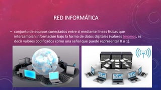 RED INFORMÁTICA
• conjunto de equipos conectados entre sí mediante líneas físicas que
intercambian información bajo la forma de datos digitales (valores binarios, es
decir valores codificados como una señal que puede representar 0 o 1).
 
