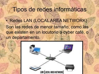 Tipos de redes informáticas
• Redes LAN (LOCAL AREA NETWORK)
Son las redes de menor tamaño, como las
que existen en un locutorio o cyber café, o
un departamento.
 