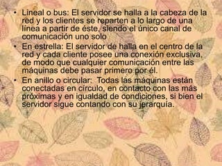 • Lineal o bus: El servidor se halla a la cabeza de la
red y los clientes se reparten a lo largo de una
línea a partir de éste, siendo el único canal de
comunicación uno solo
• En estrella: El servidor de halla en el centro de la
red y cada cliente posee una conexión exclusiva,
de modo que cualquier comunicación entre las
máquinas debe pasar primero por él.
• En anillo o circular: Todas las máquinas están
conectadas en círculo, en contacto con las más
próximas y en igualdad de condiciones, si bien el
servidor sigue contando con su jerarquía.
 