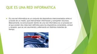 QUE ES UNA RED INFORMATICA
 Es una red informática es un conjunto de dispositivos interconectados entre sí
a través de un medio, qué intercambian información y comparten recursos.
Básicamente, la comunicación dentro de una red informática es un proceso en
el que existen dos roles bien definidos para los dispositivos conectados, emisor
y receptor, que se van asumiendo y alternando en distintos instantes de
tiempo.
 