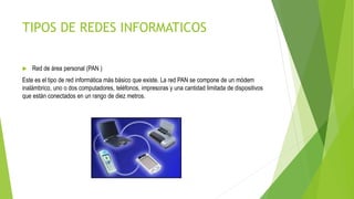TIPOS DE REDES INFORMATICOS
 Red de área personal (PAN )
Este es el tipo de red informática más básico que existe. La red PAN se compone de un módem
inalámbrico, uno o dos computadores, teléfonos, impresoras y una cantidad limitada de dispositivos
que están conectados en un rango de diez metros.
 