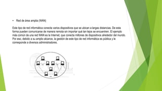 • Red de área amplia (WAN)
Este tipo de red informática conecta varios dispositivos que se ubican a largas distancias. De esta
forma pueden comunicarse de manera remota sin importar qué tan lejos se encuentren. El ejemplo
más común de una red WAN es la Internet, que conecta millones de dispositivos alrededor del mundo.
Por eso, debido a su amplio alcance, la gestión de este tipo de red informática es pública y le
corresponde a diversos administradores.
 