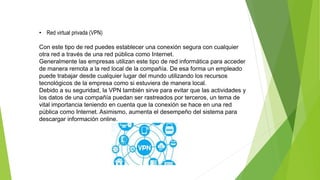 • Red virtual privada (VPN)
Con este tipo de red puedes establecer una conexión segura con cualquier
otra red a través de una red pública como Internet.
Generalmente las empresas utilizan este tipo de red informática para acceder
de manera remota a la red local de la compañía. De esa forma un empleado
puede trabajar desde cualquier lugar del mundo utilizando los recursos
tecnológicos de la empresa como si estuviera de manera local.
Debido a su seguridad, la VPN también sirve para evitar que las actividades y
los datos de una compañía puedan ser rastreados por terceros, un tema de
vital importancia teniendo en cuenta que la conexión se hace en una red
pública como Internet. Asimismo, aumenta el desempeño del sistema para
descargar información online.
 