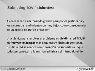 v0621
Subneting TCP/IP (Subredes)
A veces la red es demasiado grande para poder gestionarla y
los valores de rendimiento son muy bajos como consecuencia
de un exceso de tráfico broadcast.
Una técnica para resolver el problema es dividir la red TCP/IP
en fragmentos lógicos más pequeños y fáciles de gestionar.
Dividir la red se conoce como creación de subredes aunque
todas pertenezcan a la misma red física y el mismo dominio.
 