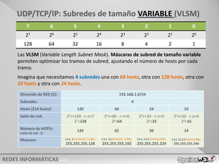 v0621
7 6 5 4 3 2 1 0
27 26 25 24 23 22 21 20
128 64 32 16 8 4 2 1
UDP/TCP/IP: Subredes de tamaño VARIABLE (VLSM)
Las VLSM (Variable Length Subnet Mask). Máscaras de subred de tamaño variable
permiten optimizar los tramos de subred, ajustando el número de hosts por cada
tramo.
Imagina que necesitamos 4 subredes una con 60 hosts, otra con 120 hosts, otra con
10 hosts y otra con 24 hosts.
Dirección de RED (C): 192.168.1.0/24
Subredes: 4
Hosts (214 hosts): 120 60 24 10
Salto de red:
Número de HOSTs:
(salto de red - 2)
Mascara:
Dirección de RED (C): 192.168.1.0/24
Subredes: 4
Hosts (214 hosts): 120 60 24 10
Salto de red: 2n>=120 -> n=7
27=128
2n>=60 -> n=6
26=64
2n>=24 -> n=5
25=32
2n>=10 -> n=4
24=16
Número de HOSTs:
(salto de red - 2)
126 62 30 14
Mascara: 111.10000000 (/25)
255.255.255.128
111.11000000 (/26)
255.255.255.192
111.11100000(/27)
255.255.255.224
111.11110000(/28)
255.255.255.240
 