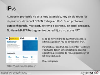 v0621
IPv6
Aunque el protocolo no esta muy extendido, hoy en día todos los
dispositivos de capa 3 DEBEN trabaja en IPv6. Es un protocolo
autoconfigurado, multicast, extremo a extremo, de canal dedicado.
No tiene MASCARA (segmentos de red fijos), no existe NAT.
https://ipv6.mineco.gob.es/
El 25 de noviembre de 2019 RIPE realizó su
ultima asignación /22 de direcciones IPv4.
Para trabajar con IPv6 los elementos Hardware
y Software deben ser compatibles: Sistema
operativo, protocolos de red, aplicaciones y el
ISP (test-ipv6.com)
IPsec integrado
 