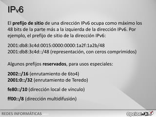v0621
IPv6
Algunos prefijos reservados, para usos especiales:
2002::/16 (enrutamiento de 6to4)
2001:0::/32 (enrutamiento de Teredo)
fe80::/10 (dirección local de vínculo)
ff00::/8 (dirección multidifusión)
El prefijo de sitio de una dirección IPv6 ocupa como máximo los
48 bits de la parte más a la izquierda de la dirección IPv6. Por
ejemplo, el prefijo de sitio de la dirección IPv6:
2001:db8:3c4d:0015:0000:0000:1a2f:1a2b/48
2001:db8:3c4d::/48 (representación, con ceros comprimidos)
 