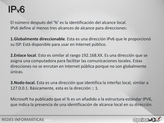 v0621
IPv6
El número después del '%' es la identificación del alcance local.
IPv6 define al menos tres alcances de alcance para direcciones:
1.Globalmente direccionable. Esta es una dirección IPv6 que le proporcionó
su ISP. Está disponible para usar en Internet público.
2.Enlace local. Esto es similar al rango 192.168.XX. Es una dirección que se
asigna una computadora para facilitar las comunicaciones locales. Estas
direcciones no se enrutan en Internet pública porque no son globalmente
únicas.
3.Nodo-local. Esta es una dirección que identifica la interfaz local, similar a
127.0.0.1. Básicamente, esta es la dirección :: 1.
Microsoft ha publicado que el % es un añadido a la estructura estándar IPV6,
que indica la presencia de una identificación de alcance local en su dirección.
 