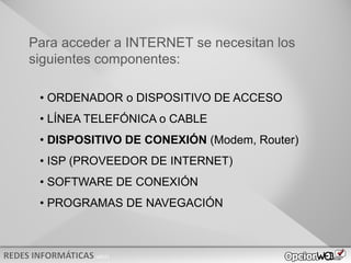 v0621
• ORDENADOR o DISPOSITIVO DE ACCESO
• LÍNEA TELEFÓNICA o CABLE
• DISPOSITIVO DE CONEXIÓN (Modem, Router)
• ISP (PROVEEDOR DE INTERNET)
• SOFTWARE DE CONEXIÓN
• PROGRAMAS DE NAVEGACIÓN
Para acceder a INTERNET se necesitan los
siguientes componentes:
 