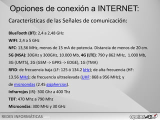 v0621
Opciones de conexión a INTERNET:
Características de las Señales de comunicación:
BlueTooth (BT): 2,4 a 2,48 GHz
WIFI: 2,4 a 5 GHz
NFC: 13,56 MHz, menos de 15 mA de potencia. Distancia de menos de 20 cm.
5G (NSA): 30GHz y 300GHz, 10.000 Mb, 4G (LTE): 790 y 862 MHz, 1.000 Mb,
3G (UMTS), 2G (GSM -> GPRS -> EDGE), 1G (TMA)
RFID: de frecuencia baja (LF: 125 ó 134.2 kHz); de alta frecuencia (HF:
13.56 MHz); de frecuencia ultraelevada (UHF: 868 a 956 MHz); y
de microondas (2.45 gigahercios).
Infrarrojos (IR): 300 Ghz a 400 Thz
TDT: 470 Mhz a 790 Mhz
Microondas: 300 MHz y 30 GHz
 