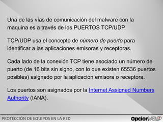 v0621
Una de las vías de comunicación del malware con la
maquina es a través de los PUERTOS TCP/UDP.
TCP/UDP usa el concepto de número de puerto para
identificar a las aplicaciones emisoras y receptoras.
Cada lado de la conexión TCP tiene asociado un número de
puerto (de 16 bits sin signo, con lo que existen 65536 puertos
posibles) asignado por la aplicación emisora o receptora.
Los puertos son asignados por la Internet Assigned Numbers
Authority (IANA).
 