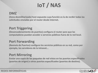 v0621
IoT / NAS
DMZ
(Zona desmilitarizada) host expuesto cuya función es la de recibir todas las
solicitudes enviadas por el router desde Internet.
Port Triggering
(Desencadenamiento de puertos) configura el router para que las
computadoras puedan acceder a servicios públicos fuera de la red local.
Port Forwarding
(Reenvío de Puertos) configura los servicios públicos en su red, como por
ejemplo, los servidores de la intranet...
Port Mirroring
Enviar una copia de los paquetes de red vistos en los puertos especificados
(puertos de origen) a otros puertos especificados (puertos de destino).
 
