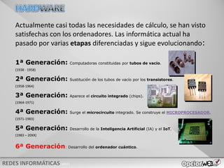 v0621
Actualmente casi todas las necesidades de cálculo, se han visto
satisfechas con los ordenadores. Las informática actual ha
pasado por varias etapas diferenciadas y sigue evolucionando:
1ª Generación: Computadoras constituidas por tubos de vacío.
(1938 - 1958)
(1958-1964)
(1964-1971)
(1971-1983)
(1983 – 20XX)
2ª Generación: Sustitución de los tubos de vacío por los transistores.
3ª Generación: Aparece el circuito integrado (chips).
4ª Generación: Surge el microcircuito integrado. Se construye el MICROPROCESADOR.
5ª Generación: Desarrollo de la Inteligencia Artificial (IA) y el IoT.
6ª Generación: Desarrollo del ordenador cuántico.
 