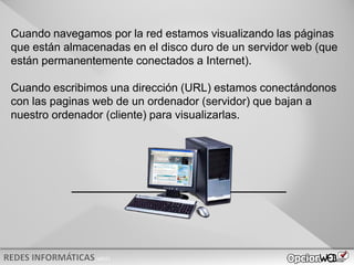 v0621
Cuando navegamos por la red estamos visualizando las páginas
que están almacenadas en el disco duro de un servidor web (que
están permanentemente conectados a Internet).
Cuando escribimos una dirección (URL) estamos conectándonos
con las paginas web de un ordenador (servidor) que bajan a
nuestro ordenador (cliente) para visualizarlas.
 