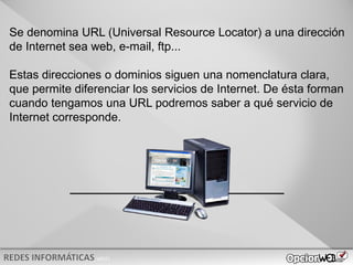 v0621
Se denomina URL (Universal Resource Locator) a una dirección
de Internet sea web, e-mail, ftp...
Estas direcciones o dominios siguen una nomenclatura clara,
que permite diferenciar los servicios de Internet. De ésta forman
cuando tengamos una URL podremos saber a qué servicio de
Internet corresponde.
 