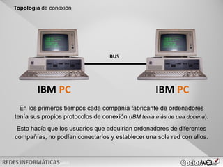 v0621
IBM PC IBM PC
En los primeros tiempos cada compañía fabricante de ordenadores
tenía sus propios protocolos de conexión (IBM tenia más de una docena).
Esto hacía que los usuarios que adquirían ordenadores de diferentes
compañías, no podían conectarlos y establecer una sola red con ellos.
BUS
Topología de conexión:
 