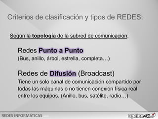 v0621
Criterios de clasificación y tipos de REDES:
Según la topología de la subred de comunicación:
Redes Punto a Punto
(Bus, anillo, árbol, estrella, completa…)
Redes de Difusión (Broadcast)
Tiene un solo canal de comunicación compartido por
todas las máquinas o no tienen conexión física real
entre los equipos. (Anillo, bus, satélite, radio…)
 