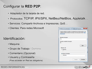 v0621
Configurar la RED P2P:
• Adaptador de la tarjeta de red.
• Protocolos: TCP/IP, IPX/SPX, NetBeui/NetBios, Appletalk…
• Servicios: Compartir Archivos e Impresoras, QoS…
• Clientes: Para redes Microsoft
Identificación:
• Maquina
• Grupo de Trabajo / Dominio
• Comentario (Opcional)
• Usuario y Contraseña
(Para acceder en Red es obligatoria)
 