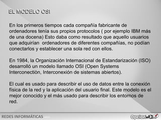 v0621
EL MODELO OSI
En los primeros tiempos cada compañía fabricante de
ordenadores tenía sus propios protocolos ( por ejemplo IBM más
de una docena) Esto daba como resultado que aquello usuarios
que adquirían ordenadores de diferentes compañías, no podían
conectarlos y establecer una sola red con ellos.
En 1984, la Organización Internacional de Estandarización (ISO)
desarrolló un modelo llamado OSI (Open Systems
Interconectiòn, Interconexión de sistemas abiertos).
El cual es usado para describir el uso de datos entre la conexión
física de la red y la aplicación del usuario final. Este modelo es el
mejor conocido y el más usado para describir los entornos de
red.
 