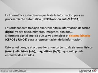 v0621
La Informática es la ciencia que trata la información para su
procesamiento automático (INFORmación autoMÁTICA).
Los ordenadores trabajan almacenando la información de forma
digital, ya sea texto, números, imágenes, sonidos...
El formato digital implica que se va a emplear el sistema binario
(CEROS y UNOS) para la representación de la información.
Esto es así porque el ordenador es un conjunto de sistemas físicos
(laser), eléctricos (+/-), magnéticos (N/S)… que solo puede
entender dos estados.
 