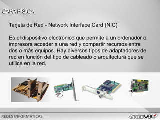 v0621
Tarjeta de Red - Network Interface Card (NIC)
Es el dispositivo electrónico que permite a un ordenador o
impresora acceder a una red y compartir recursos entre
dos o más equipos. Hay diversos tipos de adaptadores de
red en función del tipo de cableado o arquitectura que se
utilice en la red.
CAPA FÍSICA
 