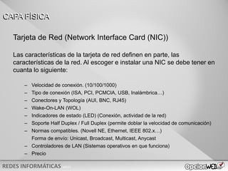 v0621
Tarjeta de Red (Network Interface Card (NIC))
Las características de la tarjeta de red definen en parte, las
características de la red. Al escoger e instalar una NIC se debe tener en
cuanta lo siguiente:
– Velocidad de conexión. (10/100/1000)
– Tipo de conexión (ISA, PCI, PCMCIA, USB, Inalámbrica…)
– Conectores y Topología (AUI, BNC, RJ45)
– Wake-On-LAN (WOL)
– Indicadores de estado (LED) (Conexión, actividad de la red)
– Soporte Half Duplex / Full Duplex (permite doblar la velocidad de comunicación)
– Normas compatibles. (Novell NE, Ethernet, IEEE 802.x…)
Forma de envío: Unicast, Broadcast, Multicast, Anycast
– Controladores de LAN (Sistemas operativos en que funciona)
– Precio
CAPA FÍSICA
 