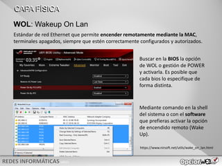 v0621
WOL: Wakeup On Lan
CAPA FÍSICA
Estándar de red Ethernet que permite encender remotamente mediante la MAC,
terminales apagados, siempre que estén correctamente configurados y autorizados.
Buscar en la BIOS la opción
de WOL o gestión de POWER
y activarla. Es posible que
cada bios lo especifique de
forma distinta.
Mediante comando en la shell
del sistema o con el software
que prefieras activar la opción
de encendido remoto (Wake
Up).
https://www.nirsoft.net/utils/wake_on_lan.html
 