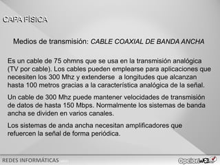 v0621
Es un cable de 75 ohmns que se usa en la transmisión analógica
(TV por cable). Los cables pueden emplearse para aplicaciones que
necesiten los 300 Mhz y extenderse a longitudes que alcanzan
hasta 100 metros gracias a la característica analógica de la señal.
Un cable de 300 Mhz puede mantener velocidades de transmisión
de datos de hasta 150 Mbps. Normalmente los sistemas de banda
ancha se dividen en varios canales.
Los sistemas de anda ancha necesitan amplificadores que
refuercen la señal de forma periódica.
CAPA FÍSICA
Medios de transmisión: CABLE COAXIAL DE BANDA ANCHA
 