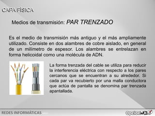 v0621
Es el medio de transmisión más antiguo y el más ampliamente
utilizado. Consiste en dos alambres de cobre aislado, en general
de un milímetro de espesor. Los alambres se entrelazan en
forma helicoidal como una molécula de ADN.
CAPA FÍSICA
Medios de transmisión: PAR TRENZADO
La forma trenzada del cable se utiliza para reducir
la interferencia eléctrica con respecto a los pares
cercanos que se encuentran a su alrededor. Si
cada par va recubierto por una malla conductora
que actúa de pantalla se denomina par trenzada
apantallada.
 