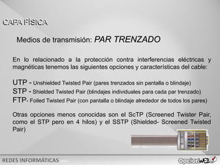 v0621
En lo relacionado a la protección contra interferencias eléctricas y
magnéticas tenemos las siguientes opciones y características del cable:
UTP - Unshielded Twisted Pair (pares trenzados sin pantalla o blindaje)
STP - Shielded Twisted Pair (blindajes individuales para cada par trenzado)
FTP- Foiled Twisted Pair (con pantalla o blindaje alrededor de todos los pares)
Otras opciones menos conocidas son el ScTP (Screened Twister Pair,
como el STP pero en 4 hilos) y el SSTP (Shielded- Screened Twisted
Pair)
CAPA FÍSICA
Medios de transmisión: PAR TRENZADO
 