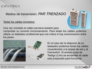 v0621
Testar los cables montados:
Una vez montado el cable conviene testarlo para
comprobar su correcto funcionamiento. Para testar los cables podemos
utilizar un testeador profesional que nos indica si hay comunicación entre
los pares.
CAPA FÍSICA
En el caso de no disponer de un
testeador podemos testar los cables
conectándolo a la tarjeta de red y al
Hub/switch. Si ambas luces de
Testigo (Link) se encienden el cable
esta preparado para funcionar.
Medios de transmisión: PAR TRENZADO
 