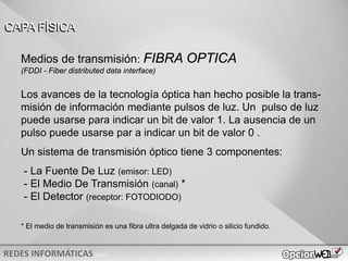 v0621
Los avances de la tecnología óptica han hecho posible la trans-
misión de información mediante pulsos de luz. Un pulso de luz
puede usarse para indicar un bit de valor 1. La ausencia de un
pulso puede usarse par a indicar un bit de valor 0 .
Un sistema de transmisión óptico tiene 3 componentes:
- La Fuente De Luz (emisor: LED)
- El Medio De Transmisión (canal) *
- El Detector (receptor: FOTODIODO)
* El medio de transmisión es una fibra ultra delgada de vidrio o silicio fundido.
CAPA FÍSICA
Medios de transmisión: FIBRA OPTICA
(FDDI - Fiber distributed data interface)
 