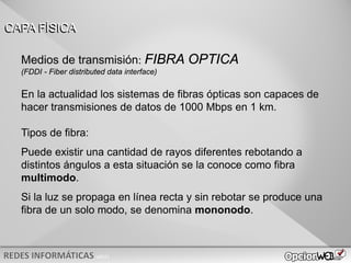 v0621
En la actualidad los sistemas de fibras ópticas son capaces de
hacer transmisiones de datos de 1000 Mbps en 1 km.
Tipos de fibra:
Puede existir una cantidad de rayos diferentes rebotando a
distintos ángulos a esta situación se la conoce como fibra
multimodo.
Si la luz se propaga en línea recta y sin rebotar se produce una
fibra de un solo modo, se denomina mononodo.
CAPA FÍSICA
Medios de transmisión: FIBRA OPTICA
(FDDI - Fiber distributed data interface)
 