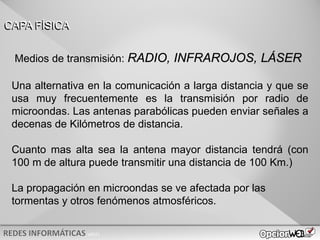 v0621
Una alternativa en la comunicación a larga distancia y que se
usa muy frecuentemente es la transmisión por radio de
microondas. Las antenas parabólicas pueden enviar señales a
decenas de Kilómetros de distancia.
Cuanto mas alta sea la antena mayor distancia tendrá (con
100 m de altura puede transmitir una distancia de 100 Km.)
La propagación en microondas se ve afectada por las
tormentas y otros fenómenos atmosféricos.
CAPA FÍSICA
Medios de transmisión: RADIO, INFRAROJOS, LÁSER
 