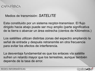 v0621
Esta constituido por un sistema recptor-transmisor. El flujo
dirigido hacia abajo puede ser muy amplio (parte significativa
de la tierra o abarcar un área estrecha (cientos de Kilómetros.)
Los satélites utilizan distintas zonas del espectro ampliando la
señal de entrada y después retransmite en otra frecuencia
para evitar los efectos de interferencia.
La desventaja fundamental es que los enlaces vía satélite
sufren un retardo mayor que los terrestres, aunque también
depende de la tasa de error.
CAPA FÍSICA
Medios de transmisión: SATELITE
 