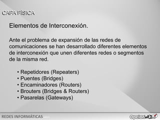 v0621
Elementos de Interconexión.
Ante el problema de expansión de las redes de
comunicaciones se han desarrollado diferentes elementos
de interconexión que unen diferentes redes o segmentos
de la misma red.
• Repetidores (Repeaters)
• Puentes (Bridges)
• Encaminadores (Routers)
• Brouters (Bridges & Routers)
• Pasarelas (Gateways)
CAPA FÍSICA
 